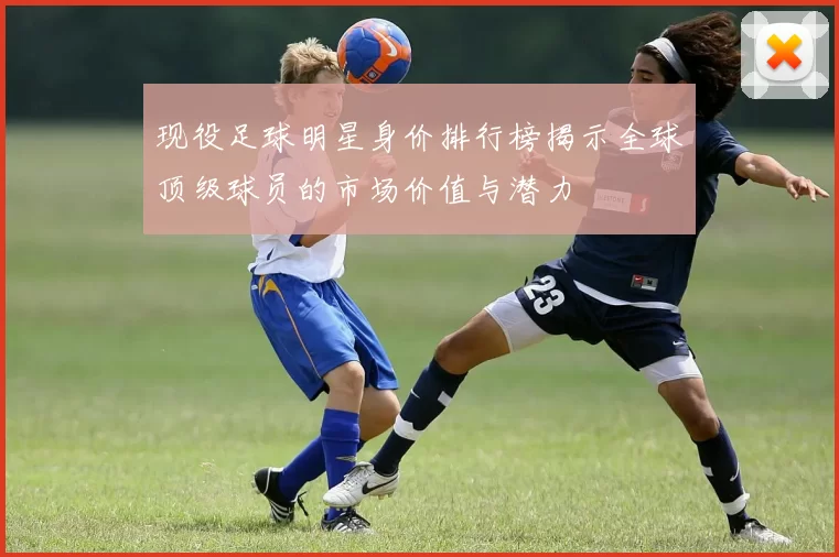 现役足球明星身价排行榜揭示全球顶级球员的市场价值与潜力