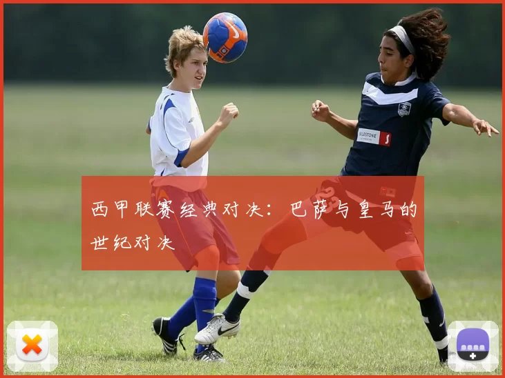西甲联赛经典对决：巴萨与皇马的世纪对决