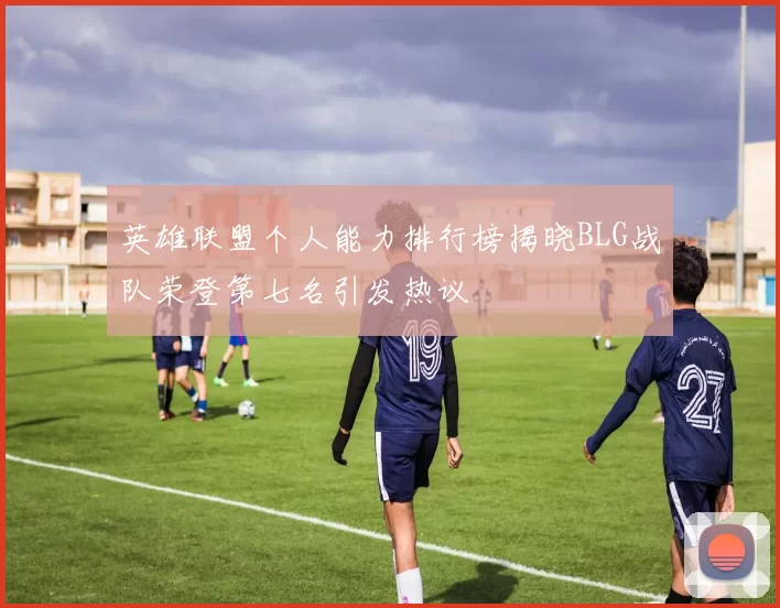英雄联盟个人能力排行榜揭晓BLG战队荣登第七名引发热议
