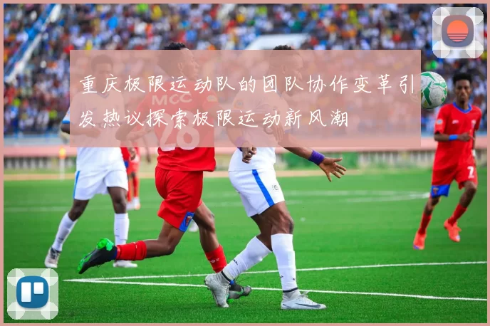 重庆极限运动队的团队协作变革引发热议探索极限运动新风潮