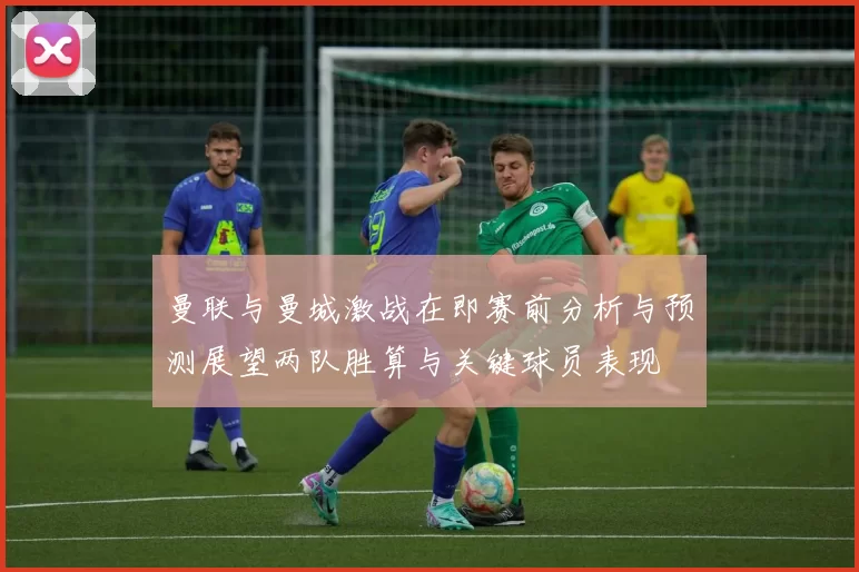 曼联与曼城激战在即赛前分析与预测展望两队胜算与关键球员表现