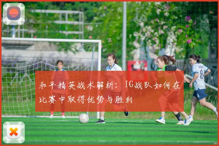 和平精英战术解析：IG战队如何在比赛中取得优势与胜利