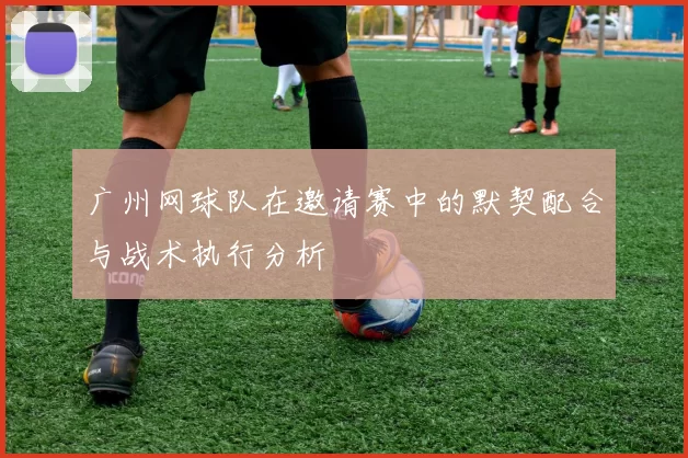 广州网球队在邀请赛中的默契配合与战术执行分析