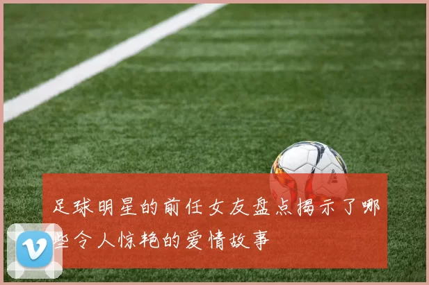 足球明星的前任女友盘点揭示了哪些令人惊艳的爱情故事