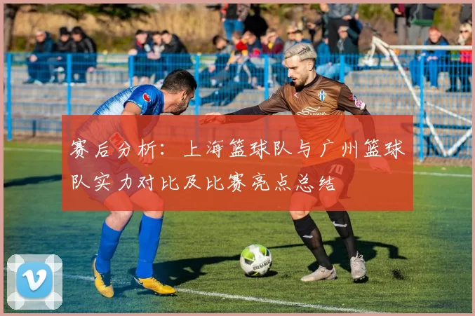 赛后分析：上海篮球队与广州篮球队实力对比及比赛亮点总结