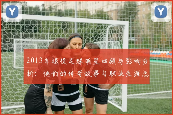 2013年退役足球明星回顾与影响分析：他们的传奇故事与职业生涯总结