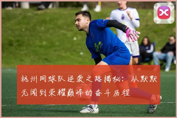 杭州网球队逆袭之路揭秘：从默默无闻到荣耀巅峰的奋斗历程