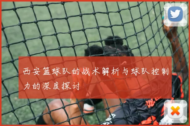 西安篮球队的战术解析与球队控制力的深度探讨