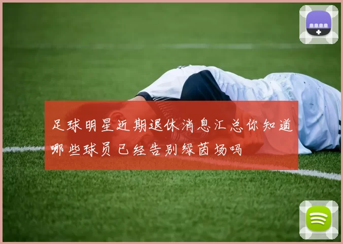 足球明星近期退休消息汇总你知道哪些球员已经告别绿茵场吗