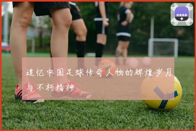 追忆中国足球传奇人物的辉煌岁月与不朽精神