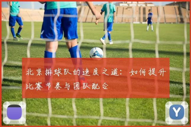 北京排球队的速度之道：如何提升比赛节奏与团队配合
