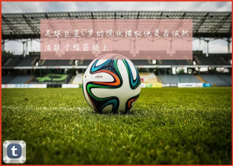 足球巨星C罗的现状揭秘他是否依然活跃于绿茵场上