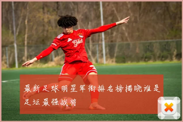 最新足球明星军衔排名榜揭晓谁是足坛最强战将