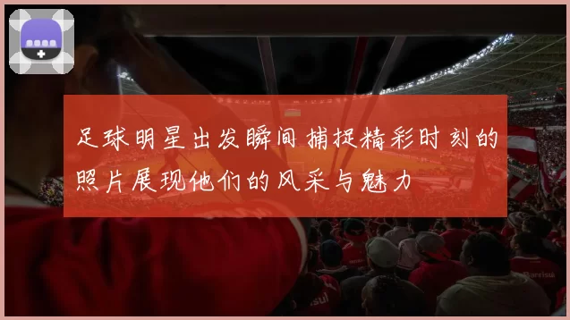 足球明星出发瞬间捕捉精彩时刻的照片展现他们的风采与魅力