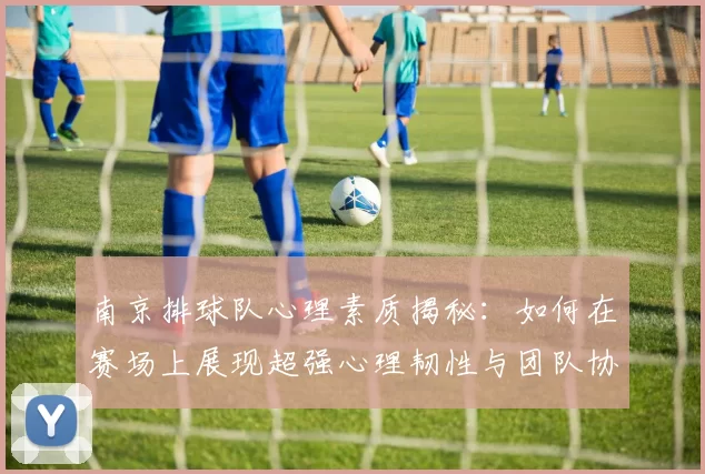南京排球队心理素质揭秘：如何在赛场上展现超强心理韧性与团队协作能力
