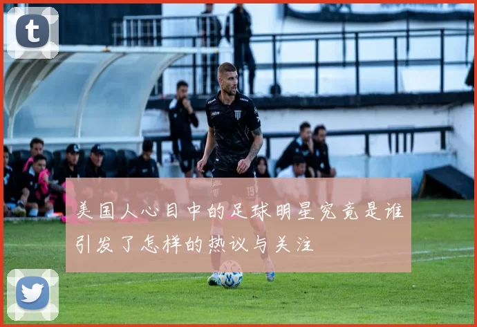 美国人心目中的足球明星究竟是谁引发了怎样的热议与关注