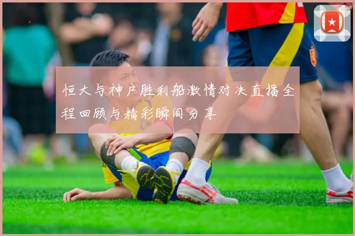 恒大与神户胜利船激情对决直播全程回顾与精彩瞬间分享