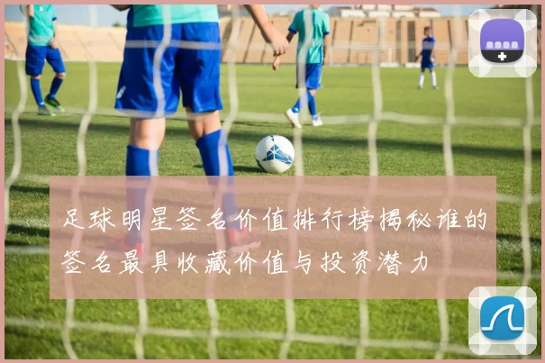 足球明星签名价值排行榜揭秘谁的签名最具收藏价值与投资潜力