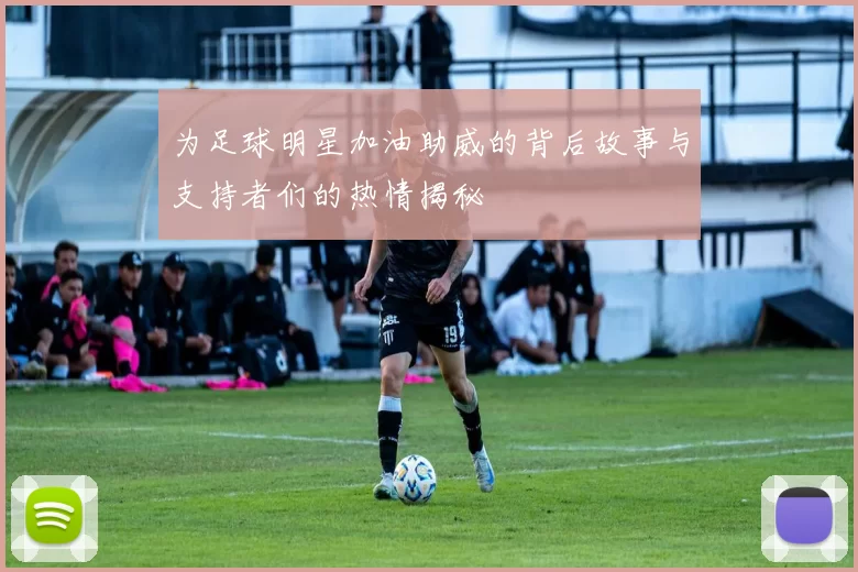 为足球明星加油助威的背后故事与支持者们的热情揭秘