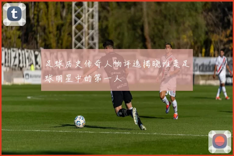 足球历史传奇人物评选揭晓谁是足球明星中的第一人