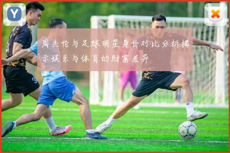周杰伦与足球明星身价对比分析揭示娱乐与体育的财富差异