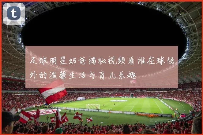 足球明星奶爸揭秘视频看谁在球场外的温馨生活与育儿乐趣