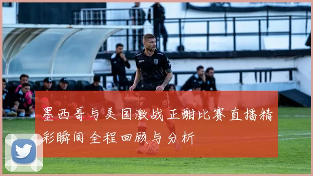 墨西哥与美国激战正酣比赛直播精彩瞬间全程回顾与分析
