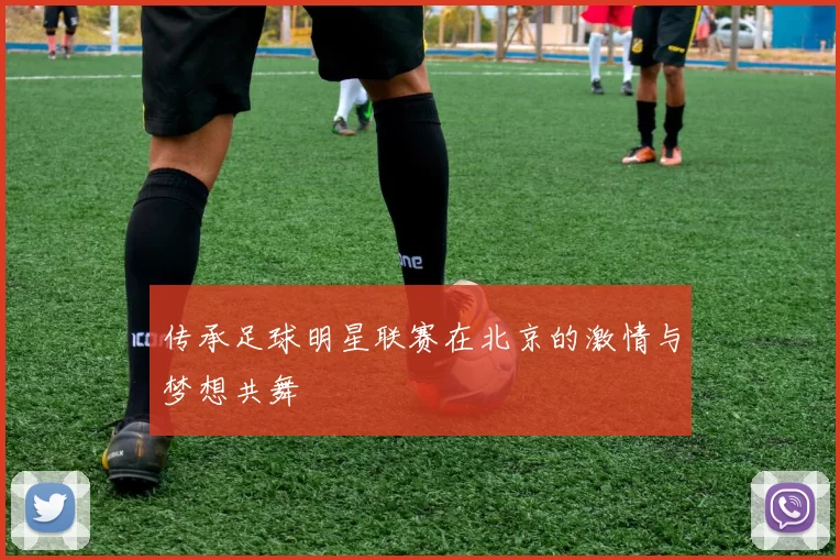 传承足球明星联赛在北京的激情与梦想共舞