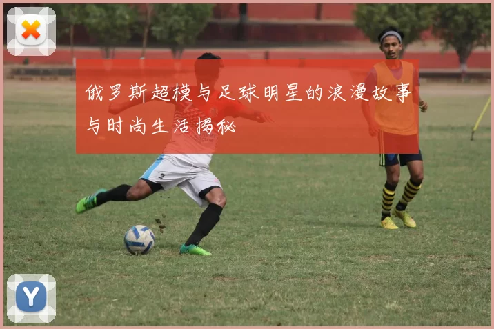 俄罗斯超模与足球明星的浪漫故事与时尚生活揭秘