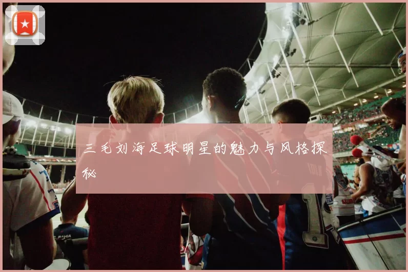 三毛刘海足球明星的魅力与风格探秘