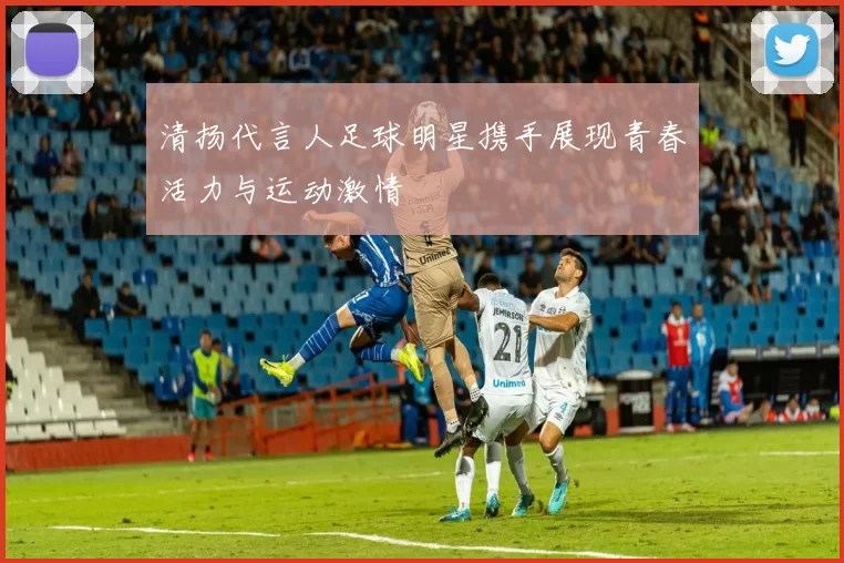 清扬代言人足球明星携手展现青春活力与运动激情