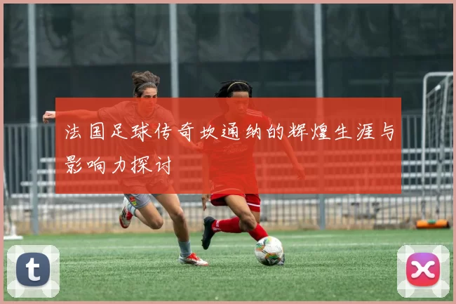 法国足球传奇坎通纳的辉煌生涯与影响力探讨