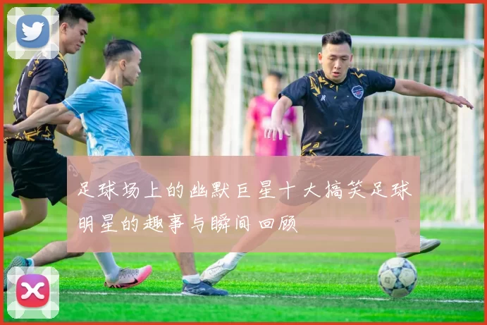 足球场上的幽默巨星十大搞笑足球明星的趣事与瞬间回顾