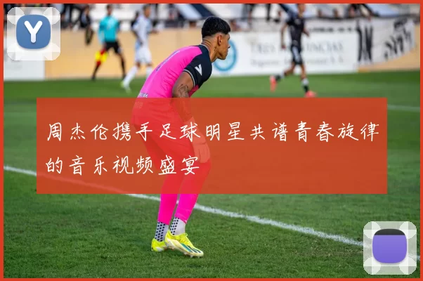周杰伦携手足球明星共谱青春旋律的音乐视频盛宴