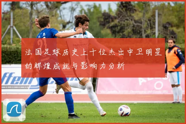 法国足球历史上十位杰出中卫明星的辉煌成就与影响力分析