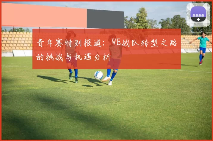 青年赛特别报道：WE战队转型之路的挑战与机遇分析