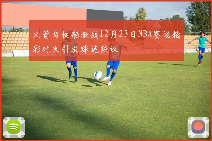 火箭与快船激战12月23日NBA赛场精彩对决引发球迷热议