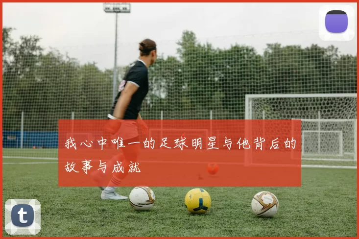 我心中唯一的足球明星与他背后的故事与成就