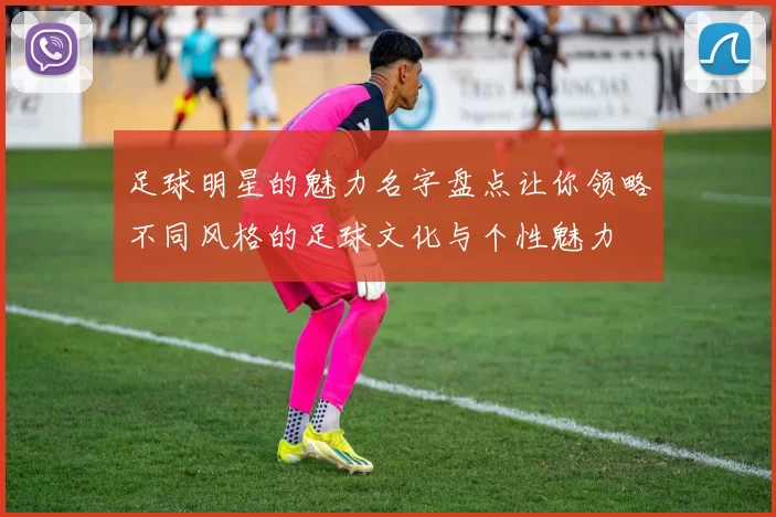 足球明星的魅力名字盘点让你领略不同风格的足球文化与个性魅力