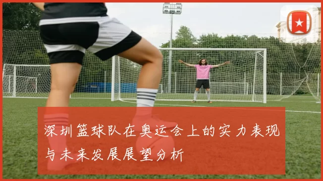 深圳篮球队在奥运会上的实力表现与未来发展展望分析