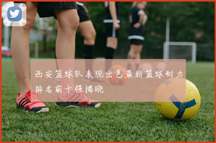 西安篮球队表现出色最新篮球耐力排名前十强揭晓