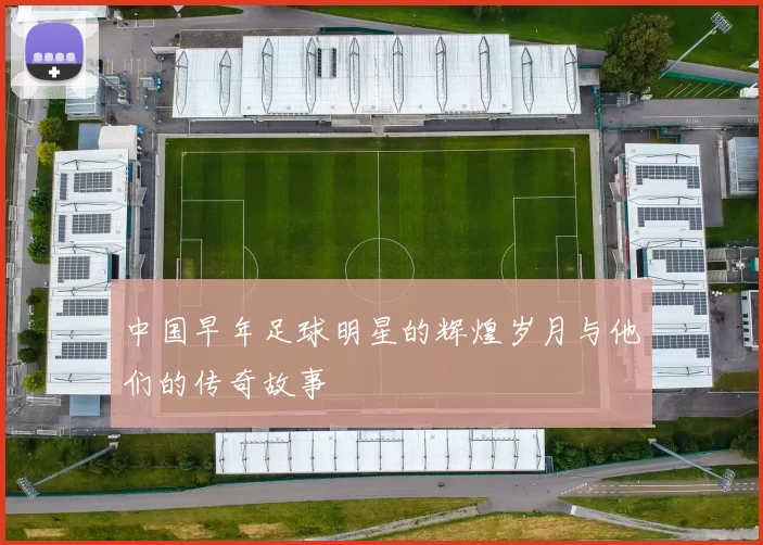 中国早年足球明星的辉煌岁月与他们的传奇故事
