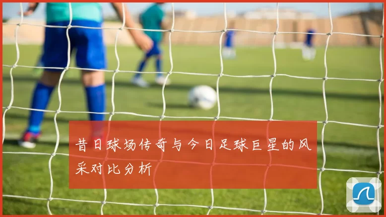 昔日球场传奇与今日足球巨星的风采对比分析
