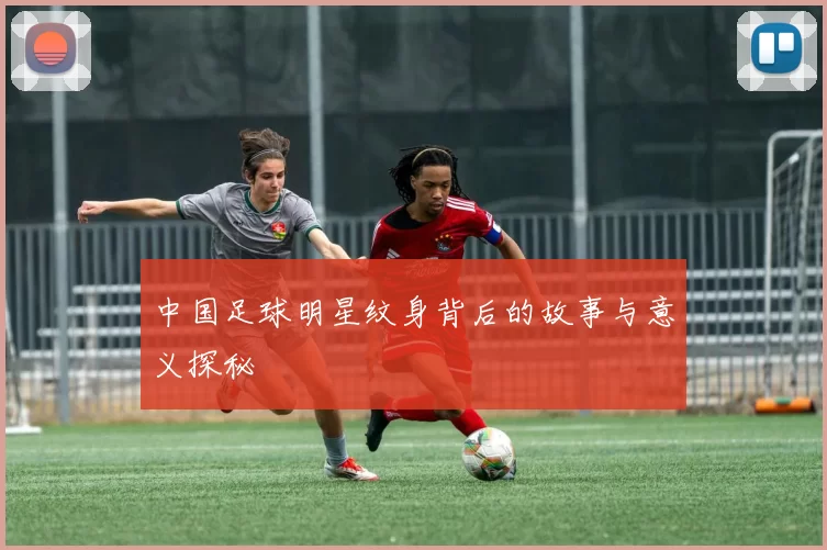 中国足球明星纹身背后的故事与意义探秘