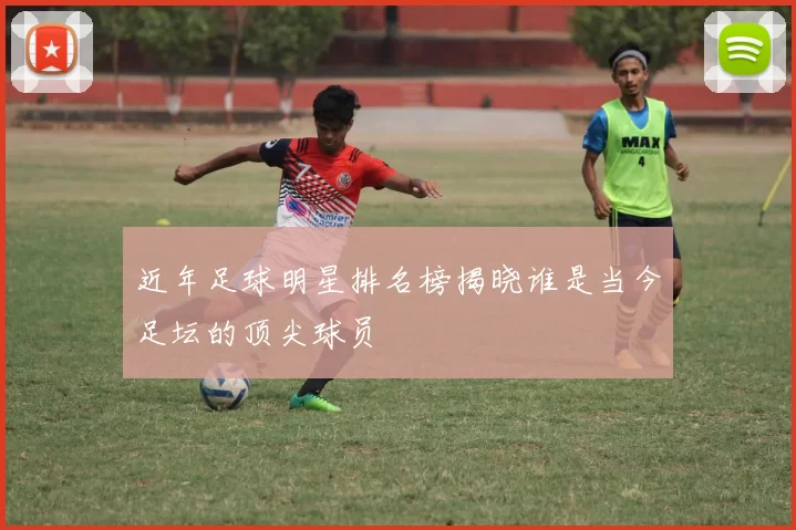 近年足球明星排名榜揭晓谁是当今足坛的顶尖球员