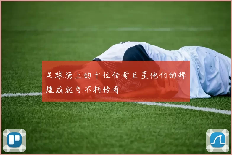 足球场上的十位传奇巨星他们的辉煌成就与不朽传奇