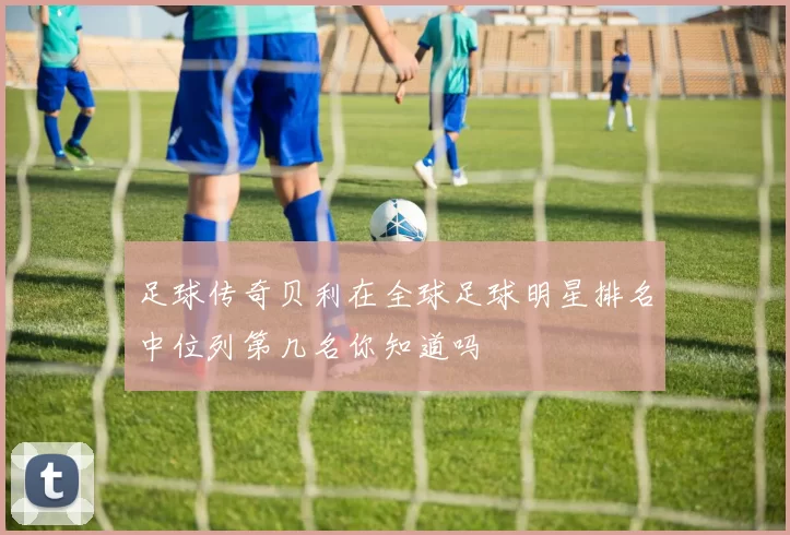 足球传奇贝利在全球足球明星排名中位列第几名你知道吗