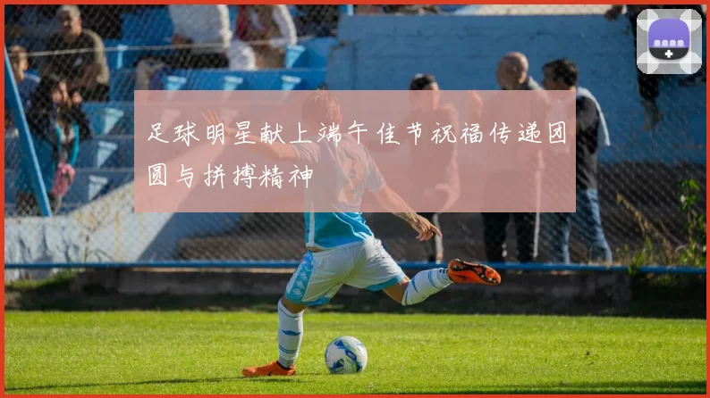 足球明星献上端午佳节祝福传递团圆与拼搏精神
