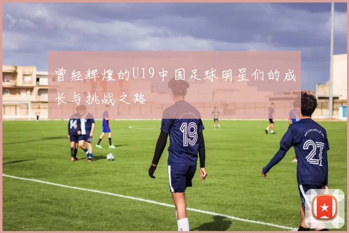 曾经辉煌的U19中国足球明星们的成长与挑战之路