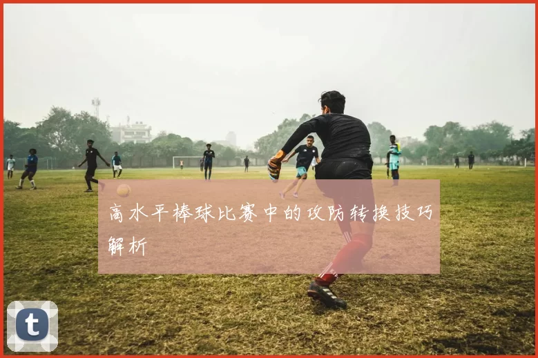 高水平棒球比赛中的攻防转换技巧解析